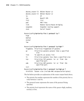 Chapter 11 s WAN Scalability412
decnet_router-l2 DECnet Router L2
decnet_router-l2 DECnet Router L2
ip IP
ipx Novell IPX
llc2 llc2
pad PAD links
rsrb Remote Source-Route Bridging
snapshot Snapshot routing support
stun Serial Tunnel
Router(config)#priority-list 1 protocol ip ?
high
medium
normal
low
Router(config)#priority-list 1 protocol ip high ?
fragments Prioritize fragmented IP packets
gt Prioritize packets greater than a specified
size
list To specify an access list
lt Prioritize packets less than a specified size
tcp Prioritize TCP packets 'to' or 'from' the
specified port
udp Prioritize UDP packets 'to' or 'from' the
specified port
<cr>
Router(config)#priority-list 1 protocol ip high gt ?
<0-65535> Packet size (include MAC encapsulation bytes)
The list below provides an explanation of the router output listed above.
s The priority list number represents the number of the priority list—a
value between 1 and 16.
s The protocol name represents the name of the protocol being
specified.
s The priority level represents the name of the queue—high, medium,
normal, or low.
 