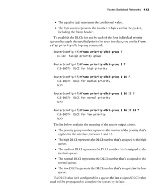 Packet Switched Networks 413
s The equality (gt) represents the conditional value.
s The byte count represents the number of bytes within the packet,
including the frame header.
To establish the DLCIs for use by each of the four individual priority
queues that apply the specified priority list to an interface, you use the frame
relay priority-dlci-group command:
Router(config-if)#frame priority-dlci-group ?
<1-16> Assign priority group
Router(config-if)#frame priority-dlci-group 1 ?
<16-1007> DLCI for high priority
Router(config-if)#frame priority-dlci-group 1 16 ?
<16-1007> DLCI for medium priority
<cr>
Router(config-if)#frame priority-dlci-group 1 16 17 ?
<16-1007> DLCI for normal priority
<cr>
Router(config-if)#frame priority-dlci-group 1 16 17 18 ?
<16-1007> DLCI for low priority
<cr>
The list below explains the meaning of the router output above.
s The priority group number represents the number of the priority that’s
applied to the interface, between 1 and 16.
s The high DLCI represents the DLCI number that’s assigned to the high
queue.
s The medium DLCI represents the DLCI number that’s assigned to the
medium queue.
s The normal DLCI represents the DLCI number that’s assigned to the
normal queue.
s The low DLCI represents the DLCI number that’s assigned to the low
queue.
If a DLCI value isn’t configured for a queue, the last assigned DLCI value
used will be propagated to complete the syntax by default.
 