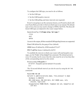 Packet Switched Networks 415
To configure the LMI type, you need to do as follows:
s Set the LMI type.
s Set the LMI keepalive interval.
s Set the LMI polling and timer intervals (not required).
If you’re not going to use the autosense feature, you’ll need to check with
your Frame Relay provider to find out which type to use instead. The default
type is Cisco, but you may need to change to ANSI or Q.933A. The three dif-
ferent LMI types are depicted in the router output below.
RouterA(config-if)#frame-relay lmi-type ?
cisco
ansi
q933a
As seen in the output, all three standard LMI signaling formats are supported:
Cisco LMI defined by the gang of four (default)
ANSI Annex D defined by ANSI standard T1.617
ITU-T (q933a) Annex A defined by Q.933
To establish the interval at which your router will send keepalive mes-
sages, use the frame-relay keepalive command. The default period is
every 10 seconds, but be aware that this value must be set to less than that
of the corresponding interval on the switch.
Router(config-if)#keepalive ?
<0-32767> Keepalive period (default 10 seconds)
<cr>
The 10-second default interval can also be seen by using the sh int
command:
Router#sh int s0
Serial0 is administratively down, line protocol is down
Hardware is HD64570
MTU 1500 bytes, BW 1544 Kbit, DLY 20000 usec, rely
255/255, load 1/255
Encapsulation FRAME-RELAY, loopback not set, keepalive set
(10 sec)
 