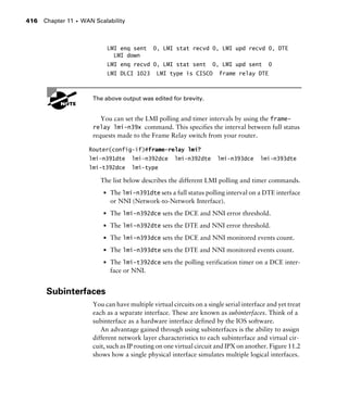 Chapter 11 s WAN Scalability416
LMI enq sent 0, LMI stat recvd 0, LMI upd recvd 0, DTE
LMI down
LMI enq recvd 0, LMI stat sent 0, LMI upd sent 0
LMI DLCI 1023 LMI type is CISCO frame relay DTE
G
H The above output was edited for brevity.
You can set the LMI polling and timer intervals by using the frame-
relay lmi-n39x command. This specifies the interval between full status
requests made to the Frame Relay switch from your router.
Router(config-if)#frame-relay lmi?
lmi-n391dte lmi-n392dce lmi-n392dte lmi-n393dce lmi-n393dte
lmi-t392dce lmi-type
The list below describes the different LMI polling and timer commands.
s The lmi-n391dte sets a full status polling interval on a DTE interface
or NNI (Network-to-Network Interface).
s The lmi-n392dce sets the DCE and NNI error threshold.
s The lmi-n392dte sets the DTE and NNI error threshold.
s The lmi-n393dce sets the DCE and NNI monitored events count.
s The lmi-n393dte sets the DTE and NNI monitored events count.
s The lmi-t392dce sets the polling verification timer on a DCE inter-
face or NNI.
Subinterfaces
You can have multiple virtual circuits on a single serial interface and yet treat
each as a separate interface. These are known as subinterfaces. Think of a
subinterface as a hardware interface defined by the IOS software.
An advantage gained through using subinterfaces is the ability to assign
different network layer characteristics to each subinterface and virtual cir-
cuit, such as IP routing on one virtual circuit and IPX on another. Figure 11.2
shows how a single physical interface simulates multiple logical interfaces.
 