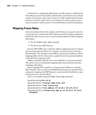 Chapter 11 s WAN Scalability420
In Network 3, configuring subinterfaces actually works to subdivide the
Frame Relay network into smaller subnetworks—each with its own network
number. So locations A, B, and C connect to a fully meshed network, while
locations C and D, and D and E, are connected via point-to-point connec-
tions. Locations C and D connect to two subinterfaces and forward packets.
Mapping Frame Relay
As we mentioned earlier in the chapter, for IP devices on opposite ends of a
virtual circuit to communicate, their addresses must be properly mapped to
the DLCIs. There are two ways to ensure that the address-to-DLCI mapping
takes place:
s Via the frame-relay map command
s Via the inverse ARP function
Inverse ARP (IARP) uses a dynamic address mapping process to request
the next hop protocol address for a specific connection, given its known
DLCI number. The responses to the IARP are entered in an address-to-DLCI
mapping table, which is then used to supply the next hop protocol address
of the DLCI for outgoing traffic.
IARP is enabled by default, but can be disabled on a by-protocol basis.
This allows you to run dynamic mapping with some protocols and static
mappings with others.
Static mappings link a specific next hop protocol address to a specific
DLCI number. Since you don’t need IARP functioning on an interface that’s
using static mapping, the IARP function is automatically disabled for a spec-
ified protocol on a specific DLCI.
Here’s an example using the frame-relay map command:
RouterA(config)#int s0.16
RouterA(config-if)#encap frame-relay ietf
RouterA(config-if)#no inverse-arp
RouterA(config-if)#ip address 172.16.30.1 255.255.255.0
RouterA(config-if)#frame-relay map ip 172.16.30.17 30 cisco
broadcast
 