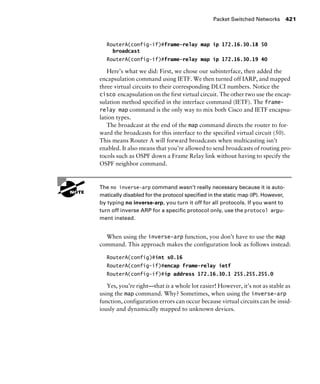 Packet Switched Networks 421
RouterA(config-if)#frame-relay map ip 172.16.30.18 50
broadcast
RouterA(config-if)#frame-relay map ip 172.16.30.19 40
Here’s what we did: First, we chose our subinterface, then added the
encapsulation command using IETF. We then turned off IARP, and mapped
three virtual circuits to their corresponding DLCI numbers. Notice the
cisco encapsulation on the first virtual circuit. The other two use the encap-
sulation method specified in the interface command (IETF). The frame-
relay map command is the only way to mix both Cisco and IETF encapsu-
lation types.
The broadcast at the end of the map command directs the router to for-
ward the broadcasts for this interface to the specified virtual circuit (50).
This means Router A will forward broadcasts when multicasting isn’t
enabled. It also means that you’re allowed to send broadcasts of routing pro-
tocols such as OSPF down a Frame Relay link without having to specify the
OSPF neighbor command.
G
H The no inverse-arp command wasn’t really necessary because it is auto-
matically disabled for the protocol speciﬁed in the static map (IP). However,
by typing no inverse-arp, you turn it off for all protocols. If you want to
turn off inverse ARP for a speciﬁc protocol only, use the protocol argu-
ment instead.
When using the inverse-arp function, you don’t have to use the map
command. This approach makes the configuration look as follows instead:
RouterA(config)#int s0.16
RouterA(config-if)#encap frame-relay ietf
RouterA(config-if)#ip address 172.16.30.1 255.255.255.0
Yes, you’re right—that is a whole lot easier! However, it’s not as stable as
using the map command. Why? Sometimes, when using the inverse-arp
function, configuration errors can occur because virtual circuits can be insid-
iously and dynamically mapped to unknown devices.
 