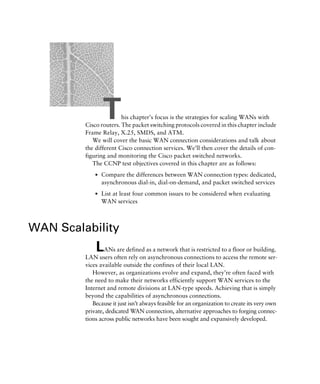 This chapter’s focus is the strategies for scaling WANs with
Cisco routers. The packet switching protocols covered in this chapter include
Frame Relay, X.25, SMDS, and ATM.
We will cover the basic WAN connection considerations and talk about
the different Cisco connection services. We’ll then cover the details of con-
figuring and monitoring the Cisco packet switched networks.
The CCNP test objectives covered in this chapter are as follows:
s Compare the differences between WAN connection types: dedicated,
asynchronous dial-in, dial-on-demand, and packet switched services
s List at least four common issues to be considered when evaluating
WAN services
WAN Scalability
LANs are defined as a network that is restricted to a floor or building.
LAN users often rely on asynchronous connections to access the remote ser-
vices available outside the confines of their local LAN.
However, as organizations evolve and expand, they’re often faced with
the need to make their networks efficiently support WAN services to the
Internet and remote divisions at LAN-type speeds. Achieving that is simply
beyond the capabilities of asynchronous connections.
Because it just isn’t always feasible for an organization to create its very own
private, dedicated WAN connection, alternative approaches to forging connec-
tions across public networks have been sought and expansively developed.
 