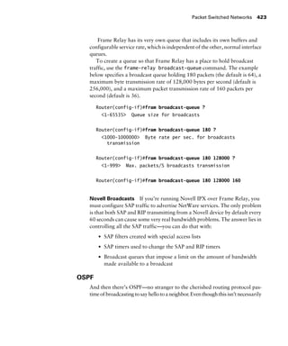 Packet Switched Networks 423
Frame Relay has its very own queue that includes its own buffers and
configurable service rate, which is independent of the other, normal interface
queues.
To create a queue so that Frame Relay has a place to hold broadcast
traffic, use the frame-relay broadcast-queue command. The example
below specifies a broadcast queue holding 180 packets (the default is 64), a
maximum byte transmission rate of 128,000 bytes per second (default is
256,000), and a maximum packet transmission rate of 160 packets per
second (default is 36).
Router(config-if)#fram broadcast-queue ?
<1-65535> Queue size for broadcasts
Router(config-if)#fram broadcast-queue 180 ?
<1000-1000000> Byte rate per sec. for broadcasts
transmission
Router(config-if)#fram broadcast-queue 180 128000 ?
<1-999> Max. packets/S broadcasts transmission
Router(config-if)#fram broadcast-queue 180 128000 160
Novell Broadcasts If you’re running Novell IPX over Frame Relay, you
must configure SAP traffic to advertise NetWare services. The only problem
is that both SAP and RIP transmitting from a Novell device by default every
60 seconds can cause some very real bandwidth problems. The answer lies in
controlling all the SAP traffic—you can do that with:
s SAP filters created with special access lists
s SAP timers used to change the SAP and RIP timers
s Broadcast queues that impose a limit on the amount of bandwidth
made available to a broadcast
OSPF
And then there’s OSPF—no stranger to the cherished routing protocol pas-
time of broadcasting to say hello to a neighbor. Even though this isn’t necessarily
 