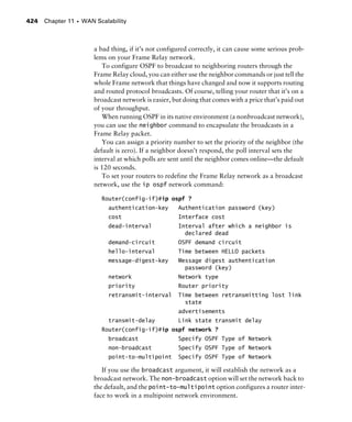 Chapter 11 s WAN Scalability424
a bad thing, if it’s not configured correctly, it can cause some serious prob-
lems on your Frame Relay network.
To configure OSPF to broadcast to neighboring routers through the
Frame Relay cloud, you can either use the neighbor commands or just tell the
whole Frame network that things have changed and now it supports routing
and routed protocol broadcasts. Of course, telling your router that it’s on a
broadcast network is easier, but doing that comes with a price that’s paid out
of your throughput.
When running OSPF in its native environment (a nonbroadcast network),
you can use the neighbor command to encapsulate the broadcasts in a
Frame Relay packet.
You can assign a priority number to set the priority of the neighbor (the
default is zero). If a neighbor doesn’t respond, the poll interval sets the
interval at which polls are sent until the neighbor comes online—the default
is 120 seconds.
To set your routers to redefine the Frame Relay network as a broadcast
network, use the ip ospf network command:
Router(config-if)#ip ospf ?
authentication-key Authentication password (key)
cost Interface cost
dead-interval Interval after which a neighbor is
declared dead
demand-circuit OSPF demand circuit
hello-interval Time between HELLO packets
message-digest-key Message digest authentication
password (key)
network Network type
priority Router priority
retransmit-interval Time between retransmitting lost link
state
advertisements
transmit-delay Link state transmit delay
Router(config-if)#ip ospf network ?
broadcast Specify OSPF Type of Network
non-broadcast Specify OSPF Type of Network
point-to-multipoint Specify OSPF Type of Network
If you use the broadcast argument, it will establish the network as a
broadcast network. The non-broadcast option will set the network back to
the default, and the point-to-multipoint option configures a router inter-
face to work in a multipoint network environment.
 