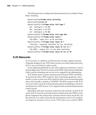 Chapter 11 s WAN Scalability426
The following router configuration demonstrates how to configure Frame
Relay switching.
Router(config)#frame-relay switching
Router(config)#int s0
Router(config-if)#frame-relay intf-type ?
dce Configure a FR DCE
dte Configure a FR DTE
nni Configure a FR NNI
Router(config-if)#frame-relay intf-type dce
Router(config-if)#frame-relay route ?
<16-1007> input dlci to be switched
Router(config-if)#frame-relay route 16 ?
interface outgoing interface for pvc switching
Router(config-if)#frame-relay route 16 int s1 ?
<16-1007> output dlci to use when switching
Router(config-if)#frame-relay route 16 int s1 39
X.25 Networks
X.25 was born in a different world from that of today’s digital networks.
Originally designed in the 1970s when circuits were both analog and noisy,
X.25 is way over-built for today’s needs.
It uses addressing deﬁned by X.121, where addresses are between 1 and 14
decimal digits long. The ﬁrst four bits are the DNIC (Data Network Identiﬁer
Code), and the remaining ones are free to be assigned by the administrator.
X.25 defines point-to-point communications between DTEs and DCEs.
As mentioned earlier, DTE stands for data terminating equipment, and is
usually a router of some sort; DCE stands for data circuit-terminating equip-
ment, and is usually a modem or CSU/DSU. The DCE connects to the X.25
service provider’s network with the ultimate goal of establishing a virtual cir-
cuit between two DTE devices. X.25 supports both switched and permanent
virtual circuits.
Regardless of the type of system connected to the network, versatile X.25
works well. It’s heavily used in the packet switched networks (PSNs) of tele-
phone companies that charge their customers based on how much they use
the network. So it makes sense that the development of the X.25 standard
was begun by common carriers. In the 1970s, there was a need for WAN
 