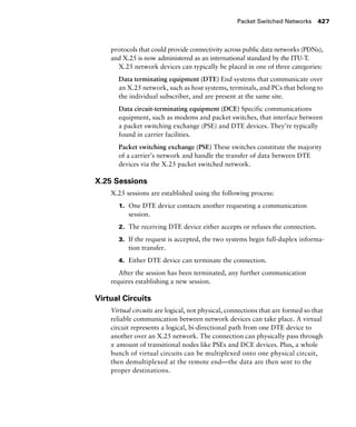 Packet Switched Networks 427
protocols that could provide connectivity across public data networks (PDNs),
and X.25 is now administered as an international standard by the ITU-T.
X.25 network devices can typically be placed in one of three categories:
Data terminating equipment (DTE) End systems that communicate over
an X.25 network, such as host systems, terminals, and PCs that belong to
the individual subscriber, and are present at the same site.
Data circuit-terminating equipment (DCE) Specific communications
equipment, such as modems and packet switches, that interface between
a packet switching exchange (PSE) and DTE devices. They’re typically
found in carrier facilities.
Packet switching exchange (PSE) These switches constitute the majority
of a carrier’s network and handle the transfer of data between DTE
devices via the X.25 packet switched network.
X.25 Sessions
X.25 sessions are established using the following process:
1. One DTE device contacts another requesting a communication
session.
2. The receiving DTE device either accepts or refuses the connection.
3. If the request is accepted, the two systems begin full-duplex informa-
tion transfer.
4. Either DTE device can terminate the connection.
After the session has been terminated, any further communication
requires establishing a new session.
Virtual Circuits
Virtual circuits are logical, not physical, connections that are formed so that
reliable communication between network devices can take place. A virtual
circuit represents a logical, bi-directional path from one DTE device to
another over an X.25 network. The connection can physically pass through
x amount of transitional nodes like PSEs and DCE devices. Plus, a whole
bunch of virtual circuits can be multiplexed onto one physical circuit,
then demultiplexed at the remote end—the data are then sent to the
proper destinations.
 