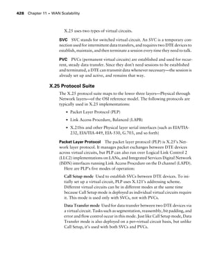 Chapter 11 s WAN Scalability428
X.25 uses two types of virtual circuits.
SVC SVC stands for switched virtual circuit. An SVC is a temporary con-
nection used for intermittent data transfers, and requires two DTE devices to
establish, maintain, and then terminate a session every time they need to talk.
PVC PVCs (permanent virtual circuits) are established and used for recur-
rent, steady data transfer. Since they don’t need sessions to be established
and terminated, a DTE can transmit data whenever necessary—the session is
already set up and active, and remains that way.
X.25 Protocol Suite
The X.25 protocol suite maps to the lower three layers—Physical through
Network layers—of the OSI reference model. The following protocols are
typically used in X.25 implementations:
s Packet Layer Protocol (PLP)
s Link Access Procedure, Balanced (LAPB)
s X.21bis and other Physical layer serial interfaces (such as EIA/TIA-
232, EIA/TIA-449, EIA-530, G.703, and so forth)
Packet Layer Protocol The packet layer protocol (PLP) is X.25’s Net-
work layer protocol. It manages packet exchanges between DTE devices
across virtual circuits, but PLP can also run over Logical Link Control 2
(LLC2) implementations on LANs, and Integrated Services Digital Network
(ISDN) interfaces running Link Access Procedure on the D channel (LAPD).
Here are PLP’s five modes of operation:
Call Setup mode Used to establish SVCs between DTE devices. To ini-
tially set up a virtual circuit, PLP uses X.121’s addressing scheme.
Different virtual circuits can be in different modes at the same time
because Call Setup mode is deployed as individual virtual circuits require
it. This mode is used only with SVCs, not with PVCs.
Data Transfer mode Used for data transfer between two DTE devices via
a virtual circuit. Tasks such as segmentation, reassembly, bit padding, and
error and flow control occur in this mode. Just like Call Setup mode, Data
Transfer mode is also deployed on a per–virtual circuit basis, but unlike
Call Setup, it’s used with both SVCs and PVCs.
 