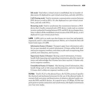 Packet Switched Networks 429
Idle mode Used when a virtual circuit is established, but no transfer of
data occurs. It’s deployed on a per–virtual circuit basis, and only with SVCs.
Call Clearing mode Used to terminate communication sessions between
DTE devices as well as SVCs. It’s also deployed on a per–virtual circuit
basis, and only with SVCs.
Restarting mode Used to synchronize the transmission between a DCE
device that’s locally connected and a DTE device—tasks such as commu-
nication and packet framing between DTE and DCE devices happen here.
Since it affects all the established virtual circuits of the DTE device, it isn’t
deployed on a per–virtual circuit basis.
LAPB LAPB’s job is to make sure that frames are error free and properly
sequenced, and it’s a bit-oriented protocol. Below, we’ve listed the three dif-
ferent frame types of LAPB.
Information frames (I-frames) Transport upper-layer information and a
bit (no pun intended) of control information. I-frames schlep both send
and receive sequence numbers, and relate to jobs such as sequencing, flow
control, error detection, and recovery.
Supervisory frames (S-frames) Bearing control information, S-frames
handle both requesting and suspending transmissions, plus they report on
status and acknowledge that I-frames have been received. S-frames only
receive sequence numbers.
Unnumbered frames (U-frames) Also bearing control information, they
handle things such as link setup and disconnection, and error reporting.
U-frames don’t schlep any sequence numbers at all.
X.21bis Used in X.25 at the physical layer, the X.21bis protocol specifies
the electrical and mechanical processes for the use of the physical media. It
oversees both activation and deactivation of whatever physical media con-
nects the DTE and DCE devices. At a speed of up to 19.2Kbps, X21bis sup-
ports point-to-point connections and synchronous, full-duplex transmission
over four-wire media.
 