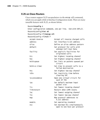 Chapter 11 s WAN Scalability430
X.25 on Cisco Routers
Cisco routers support X.25 encapsulation via the encap x25 command,
which you can apply while in Interface Configuration mode. There are many
tuneable features with X.25, as shown below.
RouterA#config t
Enter configuration commands, one per line. End with CNTL/Z.
RouterA(config)#int s0
RouterA(config-if)#encap x25
RouterA(config-if)#x25 ?
accept-reverse Accept all reverse charged calls
address Set interface X.121 address
alias Define an alias address pattern
default Set protocol for calls with
unknown Call User Data
facility Set explicit facilities for
originated calls
hic Set highest incoming channel
hoc Set highest outgoing channel
hold-queue Set limit on packets queued per
circuit
hold-vc-timer Set time to prevent calls to a
failed destination
htc Set highest two-way channel
idle Set inactivity time before
clearing SVC
ip-precedence Open one virtual circuit for
each IP TOS
ips Set default maximum input
packet size
lic Set lowest incoming channel
linkrestart Restart when LAPB resets
loc Set lowest outgoing channel
ltc Set lowest two-way channel
map Map protocol addresses to
X.121 address
modulo Set operating standard
nvc Set maximum VCs simultaneously
open to one host per protocol
 