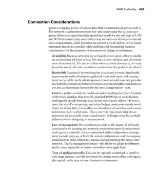 WAN Scalability 405
Connection Considerations
When a company grows, it’s imperative that its internetwork grows with it.
The network’s administrator must not only understand the various user-
group differences regarding their specialized needs for the mélange of LAN
and WAN resources, they must find a way to meet—or better yet—exceed
these requirements, while planning for growth as well. Below, we’ve listed
important factors to consider when defining and researching business
requirements for the purposes of internetwork design or refinement.
Availability Because networks are so heavily relied upon—they’re ideally
up and running 24 hours a day, 365 days a year—failures and downtime
must be minimized. It’s also vital that when a failure does occur, it’s easy
to isolate so that the time needed to troubleshoot the problem is reduced.
Bandwidth Accurately determining the actual and eventual bandwidth
requirements with information gathered from both users and manage-
ment is crucial. It can be advantageous to contract with a service provider
to establish connectivity between remote sites. Bandwidth considerations
are also an important element for the next consideration—cost.
Cost In a perfect world, we could just install nothing but Cisco Catalyst
5000 series switches that provide switched 100Mbps to each desktop
with gigabit speeds between data closets and remote offices. However,
since the world’s not perfect, and often budget constraints simply won’t
allow for doing that, Cisco offers an abundance of switches and routers
tailored to many wallet sizes. This is one very big reason why it’s so
important to accurately assess actual needs. A budget must be carefully
delimited when designing an internetwork.
Ease of management The ramifications such as the degree of difficulty
associated with creating any network connections must be understood
and regarded carefully. Factors associated with configuration manage-
ment include analyses of both the initial configuration and the ongoing
configuration tasks related to running and maintaining the entire inter-
network. Traffic management issues—the ability to adjust to different
traffic rates, especially in bursty networks—also apply here.
Type of application traffic This can be typically comprised of small to
very large packets, and the internetwork design must reflect and regard
the typical traffic type to meet business requirements.
 