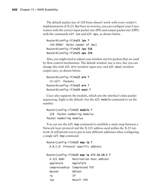 Chapter 11 s WAN Scalability432
The default packet size of 128 bytes doesn’t work with every vendor’s
implementation of X.25. But have no worries, you can configure your Cisco
routers with the correct input packet size (IPS) and output packet size (OPS)
with the commands x25 ips and x25 ops, as shown below.
RouterA(config-if)#x25 ips ?
<16-4096> Bytes (power of two)
RouterA(config-if)#x25 ips 256
RouterA(config-if)#x25 ops 256
Also, you might need to adjust your window size for packets that are used
by flow control mechanisms. The default window size is two, but you can
change this with x25 win (window input size) and x25 wout (window
output size), as shown below.
RouterA(config-if)#x25 win ?
<1-127> Packets
RouterA(config-if)#x25 win 7
RouterA(config-if)#x25 wout 7
Cisco also supports the modulo, which sets the interface’s data packet
sequencing. Eight is the default. Use the x25 modulo command to set the
number:
Router(config-if)#x25 modulo ?
128 Packet numbering modulus
Packet numbering modulus
You can use the x25 map command to establish a static map between a
Network layer protocol and the X.121 address used within the X.25 net-
work. It will permit you to put in nine different addresses when configuring
a single x25 map command:
Router(config-if)#x25 map ip ?
A.B.C.D Protocol specific address
Router(config-if)#x25 map ip 172.16.10.5 ?
X.121 Addr Destination host address
appletalk AppleTalk
compressedtcp Compressed TCP
decnet DECnet
ip IP
ipx Novell IPX
 