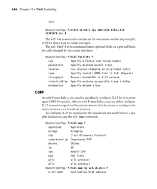 Chapter 11 s WAN Scalability434
<cr>
Router(config-if)#$172.16.10.5 ipx 100.1234.1234.1234
12345678 nvc 8
The x25 nvc command is used to set the maximum number (up to eight)
of SVCs that a host or router can open.
The x25 facilities command forces optional fields on a per-call basis
for calls initiated by the router interface:
Router(config-if)#x25 facility ?
cug Specify a Closed User Group number
packetsize Specify maximum packet sizes
reverse Use reverse charging on originated calls
rpoa Specify transit RPOA list in Call Requests
throughput Request bandwidth in X.25 network
transit-delay Specify maximum acceptable transit delay
windowsize Specify window sizes
OSPF
As with Frame Relay, you need to specifically configure X.25 for it to prop-
agate OSPF broadcasts. Also as with Frame Relay, you can either configure
X.25 to send encapsulated broadcasts to specified locations or configure the
entire network as a broadcast network.
To configure X.25 to encapsulate the broadcasts and send them to a spe-
cific destination, use the x25 map command:
Router(config-if)#x25 map ?
appletalk AppleTalk
bridge Bridging
cdp Cisco Discovery Protocol
compressedtcp Compressed TCP
decnet DECnet
ip IP
ipx Novell IPX
pad PAD links
qllc qllc protocol
qllc qllc protocol
Router(config-if)#x25 map ip 172.16.10.1 ?
X.121 Addr Destination host address
 