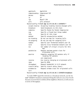 Packet Switched Networks 435
appletalk AppleTalk
compressedtcp Compressed TCP
decnet DECnet
ip IP
ipx Novell IPX
qllc qllc protocol
Router(config-if)#x25 map ip 172.16.10.1 12345678 ?
accept-reverse Accepting incoming reverse-charged calls
broadcast Send broadcasts to this host
compress Specify Packet By Packet Compression
cug Specify a Closed User Group number
idle Specify VC idle timer
method Specify encapsulation method
no-incoming Do not use map for incoming Calls
no-outgoing Do not use map for outgoing Calls
nudata Specify user formatted network user ID
nuid Specify Cisco formatted network user ID
nvc Set number of virtual circuits for this
map
packetsize Request maximum packet sizes for
originated calls
passive Compress outgoing TCP packets only if
incoming TCP packets
are compressed
reverse Use reverse charging on originated calls
rpoa Specify RPOA
throughput Request bandwidth in X.25 network
transit-delay Specify transit delay (msec)
windowsize Request window sizes for originated calls
<cr>
Router(config-if)#x25 map ip 172.16.10.1 12345678 broadcast
To make OSPF regard the network as a broadcast network, use the ip
ospf network broadcast command. Doing this will save you a lot of work
because you won’t have to define all the neighbors. However, it will cost you
in terms of throughput.
 