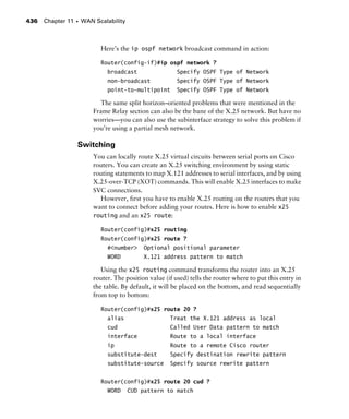 Chapter 11 s WAN Scalability436
Here’s the ip ospf network broadcast command in action:
Router(config-if)#ip ospf network ?
broadcast Specify OSPF Type of Network
non-broadcast Specify OSPF Type of Network
point-to-multipoint Specify OSPF Type of Network
The same split horizon–oriented problems that were mentioned in the
Frame Relay section can also be the bane of the X.25 network. But have no
worries—you can also use the subinterface strategy to solve this problem if
you’re using a partial mesh network.
Switching
You can locally route X.25 virtual circuits between serial ports on Cisco
routers. You can create an X.25 switching environment by using static
routing statements to map X.121 addresses to serial interfaces, and by using
X.25-over-TCP (XOT) commands. This will enable X.25 interfaces to make
SVC connections.
However, first you have to enable X.25 routing on the routers that you
want to connect before adding your routes. Here is how to enable x25
routing and an x25 route:
Router(config)#x25 routing
Router(config)#x25 route ?
#<number> Optional positional parameter
WORD X.121 address pattern to match
Using the x25 routing command transforms the router into an X.25
router. The position value (if used) tells the router where to put this entry in
the table. By default, it will be placed on the bottom, and read sequentially
from top to bottom:
Router(config)#x25 route 20 ?
alias Treat the X.121 address as local
cud Called User Data pattern to match
interface Route to a local interface
ip Route to a remote Cisco router
substitute-dest Specify destination rewrite pattern
substitute-source Specify source rewrite pattern
Router(config)#x25 route 20 cud ?
WORD CUD pattern to match
 