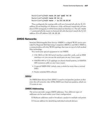 Packet Switched Networks 437
Router(config)#x25 route 20 cud ^pad$ int s0
Router(config)#x25 route 20 int s1
Router(config)#x25 route .* ip 172.16.10.10
Thus configured, the routing table will now forward all calls for X.121
address 20 out Interface s0. However, if the call doesn’t match the call user
data (CUD) string pad, it will be forwarded out Interface s1. The x25 route
.* command tells the router to forward all calls that don’t match the X.121
address 20 to IP address 172.16.10.10.
SMDS Networks
Switched Multimegabit Data Service (SMDS) is a digital WAN service pro-
vided by Regional Bell Operating Companies (RBOCs) and MCI. SMDS is
a connectionless cell-relay WAN topology that runs on top of a full-meshed
fiber technology.
You need some special equipment to run SMDS:
s CSC-MCI or CSC-SCI serial interface controller cards, and an HSSI
interface—or you can use the serial port on any Cisco router
s EIA/TIA-449 or V.25 applique on chassis-based systems, or EIA/TIA-
449 transition cable on any Cisco router
s A special SMDS DSU (which costs a whole lot more than a normal
DSU)
s Packet switched IOS software
SDSU
An SMDS Data Service Unit (SDSU) is used to encapsulate packets as they
enter the cell network. Like ATM, SMDS uses fixed-size packets, which are
53 octets in size.
SMDS Addressing
The service provider assigns SMDS addresses. Two different types of
addresses can be used within your Cisco configuration:
E Multicast addresses used to broadcast a packet to multiple end points
C Unicast address for identifying individual network devices
 