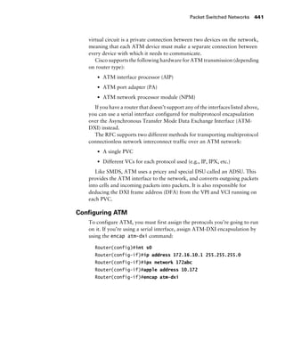 Packet Switched Networks 441
virtual circuit is a private connection between two devices on the network,
meaning that each ATM device must make a separate connection between
every device with which it needs to communicate.
Cisco supports the following hardware for ATM transmission (depending
on router type):
s ATM interface processor (AIP)
s ATM port adapter (PA)
s ATM network processor module (NPM)
If you have a router that doesn’t support any of the interfaces listed above,
you can use a serial interface configured for multiprotocol encapsulation
over the Asynchronous Transfer Mode Data Exchange Interface (ATM-
DXI) instead.
The RFC supports two different methods for transporting multiprotocol
connectionless network interconnect traffic over an ATM network:
s A single PVC
s Different VCs for each protocol used (e.g., IP, IPX, etc.)
Like SMDS, ATM uses a pricey and special DSU called an ADSU. This
provides the ATM interface to the network, and converts outgoing packets
into cells and incoming packets into packets. It is also responsible for
deducing the DXI frame address (DFA) from the VPI and VCI running on
each PVC.
Conﬁguring ATM
To configure ATM, you must first assign the protocols you’re going to run
on it. If you’re using a serial interface, assign ATM-DXI encapsulation by
using the encap atm-dxi command:
Router(config)#int s0
Router(config-if)#ip address 172.16.10.1 255.255.255.0
Router(config-if)#ipx network 172abc
Router(config-if)#apple address 10.172
Router(config-if)#encap atm-dxi
 
