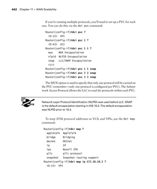 Chapter 11 s WAN Scalability442
If you’re running multiple protocols, you’ll need to set up a PVC for each
one. You can do this via the dxi pvc command:
Router(config-if)#dxi pvc ?
<0-15> VPI
Router(config-if)#dxi pvc 1 ?
<0-63> VCI
Router(config-if)#dxi pvc 1 1 ?
mux MUX Encapsulation
nlpid NLPID Encapsulation
snap LLC/SNAP Encapsulation
<cr>
Router(config-if)#dxi pvc 1 1 snap
Router(config-if)#dxi pvc 2 2 snap
Router(config-if)#dxi pvc 3 3 snap
The MUX option is used to specify that only one protocol will be carried on
the PVC (remember—only one protocol is conﬁgured per PVC). The Subnet-
work Access Protocol allows the LLC to read the protocols within each PVC.
G
H Network Layer Protocol Identification (NLPID) was used before LLC. SNAP
is the default encapsulation starting in IOS 10.3. The default encapsulation
was NLPID prior to 10.3.
To map ATM protocol addresses to VCIs and VPIs, use the dxi map
command:
Router(config-if)#dxi map ?
appletalk AppleTalk
bridge Bridging
decnet DECnet
ip IP
ipx Novell IPX
qllc qllc protocol
snapshot Snapshot routing support
Router(config-if)#dxi map ip 172.16.10.5 ?
<0-15> VPI
 