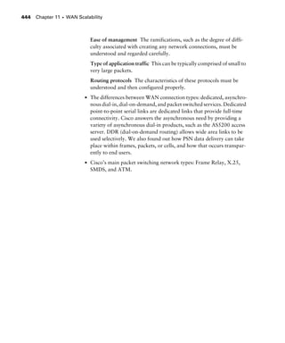 Chapter 11 s WAN Scalability444
Ease of management The ramifications, such as the degree of diffi-
culty associated with creating any network connections, must be
understood and regarded carefully.
Type of application traffic This can be typically comprised of small to
very large packets.
Routing protocols The characteristics of these protocols must be
understood and then configured properly.
s The differences between WAN connection types: dedicated, asynchro-
nous dial-in, dial-on-demand, and packet switched services. Dedicated
point-to-point serial links are dedicated links that provide full-time
connectivity. Cisco answers the asynchronous need by providing a
variety of asynchronous dial-in products, such as the AS5200 access
server. DDR (dial-on-demand routing) allows wide area links to be
used selectively. We also found out how PSN data delivery can take
place within frames, packets, or cells, and how that occurs transpar-
ently to end users.
s Cisco’s main packet switching network types: Frame Relay, X.25,
SMDS, and ATM.
 
