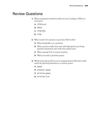 Review Questions 445
Review Questions
1. What encapsulation method would you use to configure ATM on a
serial port?
A. ATM-Serial
B. HDLC
C. ATM-DXI
D. ATM
2. When would it be necessary to prioritize DLCI traffic?
A. When bandwidth is at a premium
B. When you have traffic from sites with high-speed access being
queued at destination sites with lower-speed access
C. When running X.25 at remote locations
D. When you need to prioritize queues
3. Which command would you use to assign protocol traffic that would
match the specified parameters to a priority queue?
A. queue
B. protocol queue
C. priority-queue
D. priority-list
 
