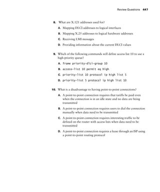 Review Questions 447
8. What are X.121 addresses used for?
A. Mapping DLCI addresses to logical interfaces
B. Mapping X.25 addresses to logical hardware addresses
C. Receiving LMI messages
D. Providing information about the current DLCI values
9. Which of the following commands will define access list 10 to use a
high-priority queue?
A. frame priority-dlci-group 10
B. access-list 10 permit eq high
C. priority-list 10 protocol ip high list 5
D. priority-list 5 protocol ip high list 10
10. What is a disadvantage to having point-to-point connections?
A. A point-to-point connection requires that tariffs be paid even
when the connection is in an idle state and no data are being
transmitted
B. A point-to-point connection requires users to dial the connection
manually when data need to be transmitted
C. A point-to-point connection requires interesting traffic to be
defined on the router with access lists when data need to be
transmitted
D. A point-to-point connection requires a lease through an ISP using
a point-to-point routing protocol
 