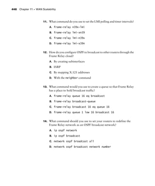Chapter 11 s WAN Scalability448
11. What command do you use to set the LMI polling and timer intervals?
A. frame-relay n39x-lmi
B. frame-relay lmi-xn39
C. frame-relay lmi-n39x
D. frame-relay lmi-x39n
12. How do you configure OSPF to broadcast to other routers through the
Frame Relay cloud?
A. By creating subinterfaces
B. IARP
C. By mapping X.121 addresses
D. With the neighbor command
13. What command would you use to create a queue so that Frame Relay
has a place to hold broadcast traffic?
A. frame-relay queue 16 eq broadcast
B. frame-relay broadcast-queue
C. frame-relay broadcast 16 eq queue 16
D. frame-relay queue 1 low 16 broadcast 16
14. What command should you use to set your routers to redefine the
Frame Relay network as an OSPF broadcast network?
A. ip ospf network
B. ip ospf broadcast
C. network ospf broadcast all
D. network ospf broadcast network number
 