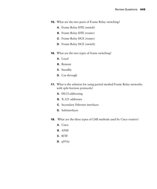 Review Questions 449
15. What are the two parts of Frame Relay switching?
A. Frame Relay DTE (switch)
B. Frame Relay DTE (router)
C. Frame Relay DCE (router)
D. Frame Relay DCE (switch)
16. What are the two types of frame switching?
A. Local
B. Remote
C. Standby
D. Cut-through
17. What is the solution for using partial meshed Frame Relay networks
with split-horizon protocols?
A. DLCI addressing
B. X.121 addresses
C. Secondary Ethernet interfaces
D. Subinterfaces
18. What are the three types of LMI methods used by Cisco routers?
A. Cisco
B. ANSI
C. IETF
D. q933a
 
