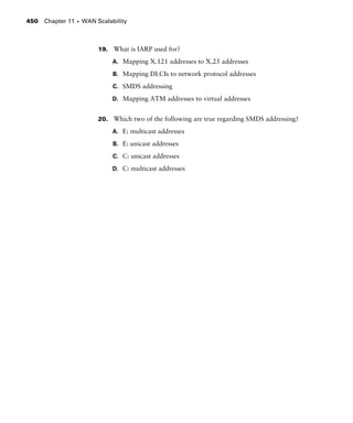 Chapter 11 s WAN Scalability450
19. What is IARP used for?
A. Mapping X.121 addresses to X.25 addresses
B. Mapping DLCIs to network protocol addresses
C. SMDS addressing
D. Mapping ATM addresses to virtual addresses
20. Which two of the following are true regarding SMDS addressing?
A. E: multicast addresses
B. E: unicast addresses
C. C: unicast addresses
D. C: multicast addresses
 
