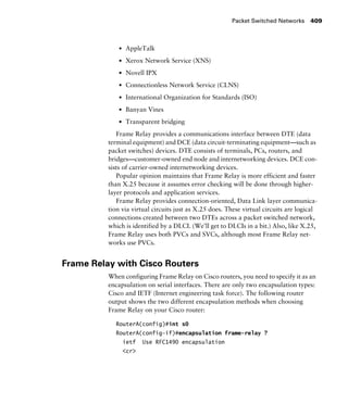 Packet Switched Networks 409
s AppleTalk
s Xerox Network Service (XNS)
s Novell IPX
s Connectionless Network Service (CLNS)
s International Organization for Standards (ISO)
s Banyan Vines
s Transparent bridging
Frame Relay provides a communications interface between DTE (data
terminal equipment) and DCE (data circuit-terminating equipment—such as
packet switches) devices. DTE consists of terminals, PCs, routers, and
bridges—customer-owned end node and internetworking devices. DCE con-
sists of carrier-owned internetworking devices.
Popular opinion maintains that Frame Relay is more efficient and faster
than X.25 because it assumes error checking will be done through higher-
layer protocols and application services.
Frame Relay provides connection-oriented, Data Link layer communica-
tion via virtual circuits just as X.25 does. These virtual circuits are logical
connections created between two DTEs across a packet switched network,
which is identified by a DLCI. (We’ll get to DLCIs in a bit.) Also, like X.25,
Frame Relay uses both PVCs and SVCs, although most Frame Relay net-
works use PVCs.
Frame Relay with Cisco Routers
When configuring Frame Relay on Cisco routers, you need to specify it as an
encapsulation on serial interfaces. There are only two encapsulation types:
Cisco and IETF (Internet engineering task force). The following router
output shows the two different encapsulation methods when choosing
Frame Relay on your Cisco router:
RouterA(config)#int s0
RouterA(config-if)#encapsulation frame-relay ?
ietf Use RFC1490 encapsulation
<cr>
 