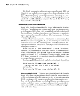 Chapter 11 s WAN Scalability410
The default encapsulation is Cisco unless you manually type in IETF, and
Cisco is the type used when connecting two Cisco devices. You’d opt for the
IETF-type encapsulation if you needed to connect a Cisco device to a non-
Cisco device with Frame Relay. So before choosing an encapsulation type,
check with your ISP and find out which one they use. (If they don’t know,
hook up with a different ISP!)
Data Link Connection Identiﬁers
Frame Relay virtual circuits are identified by data link connection identifiers
(DLCIs). A Frame Relay service provider, such as the telephone company,
typically assigns DLCI values, which are used by Frame Relay to distinguish
between different virtual circuits on the network. Since many virtual circuits
can be terminated on one multipoint Frame Relay interface, many DLCIs are
often affiliated with it.
For the IP devices at each end of a virtual circuit to communicate, their
IP addresses need to be mapped to DLCIs. This mapping can function as a
multipoint device—one that can identify to the Frame Relay network the
appropriate destination virtual circuit for each packet that is sent over the
single physical interface.
Frame Relay uses DLCIs the same way that X.25 uses X.121 addresses,
and every DLCI number can be given either global or local meaning every-
where within the Frame Relay network. However, the customary implemen-
tation is to give each DLCI local meaning. What does this do? It makes two
DTE devices connected via a virtual circuit use different DLCI values when
referring to the same connection.
Configuring a DLCI number to be applied to an interface is shown below:
RouterA(config-if)#frame-relay interface-dlci ?
<16-1007> Define a DLCI as part of the current
subinterface
RouterA(config-if)#frame-relay interface-dlci 16
Prioritizing DLCI Traffic To control which path traffic will take through a
Frame Relay cloud, you can configure virtual circuits that match parameters
within a priority queue list. These queues can then be matched to a specific
DLCI, providing a traffic management tool to minimize congestion prob-
lems with slower links. This can be really helpful if your network commonly
sustains traffic from sources with high-speed access that’s queued at desti-
nation sites with lower-speed access, and can be achieved by applying pri-
ority levels to the DLCI.
 