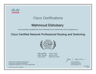 Cisco Certifications
Mahmoud Elshobary
has successfully completed the Cisco certification exam requirements and is recognized as a
Cisco Certified Network Professional Routing and Switching
Date Certified
Valid Through
Cisco ID No.
June 6, 2015
June 6, 2018
CSCO12777617
Validate this certificate's authenticity at
www.cisco.com/go/verifycertificate
Certificate Verification No. 421624170586CLWM
John Chambers
Chairman and CEO
Cisco Systems, Inc.
© 2015 Cisco and/or its affiliates
7078806416
0611
 