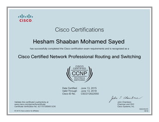 Cisco Certifications
Hesham Shaaban Mohamed Sayed
has successfully completed the Cisco certification exam requirements and is recognized as a
Cisco Certified Network Professional Routing and Switching
Date Certified
Valid Through
Cisco ID No.
June 13, 2015
June 13, 2018
CSCO12622550
Validate this certificate's authenticity at
www.cisco.com/go/verifycertificate
Certificate Verification No. 421707295697JOXI
John Chambers
Chairman and CEO
Cisco Systems, Inc.
© 2015 Cisco and/or its affiliates
600235375
0618
 