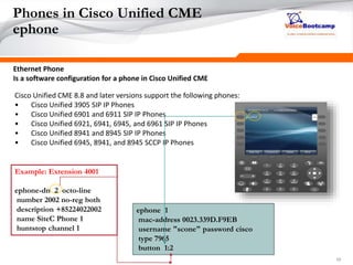 101010
Phones in Cisco Unified CME
ephone
Ethernet Phone
Is a software configuration for a phone in Cisco Unified CME
Cisco Unified CME 8.8 and later versions support the following phones:
• Cisco Unified 3905 SIP IP Phones
• Cisco Unified 6901 and 6911 SIP IP Phones
• Cisco Unified 6921, 6941, 6945, and 6961 SIP IP Phones
• Cisco Unified 8941 and 8945 SIP IP Phones
• Cisco Unified 6945, 8941, and 8945 SCCP IP Phones
ephone 1
mac-address 0023.339D.F9EB
username "scone" password cisco
type 7965
button 1:2
Example: Extension 4001
ephone-dn 2 octo-line
number 2002 no-reg both
description +85224022002
name SiteC Phone 1
huntstop channel 1
 