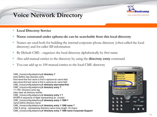 151515
Voice Network Directory
• Local Directory Service
• Name command under ephone-dn can be searchable from this local directory
• Names are used both for building the internal corporate phone directory (often called the local
directory) and for caller ID information
• By Default CME - organizes the local directory alphabetically by first name
• Also add manual entries to the directory by using the directory entry command
• You can add up to 100 manual entries to the local CME directory
CME_Voice(config-telephony)# directory ?
entry Define new directory entry
first-name-first first name is first in ephone-dn name field
last-name-first last name is first in ephone-dn name field
CME_Voice(config-telephony)# directory last-name-first
CME_Voice(config-telephony)# directory entry ?
<1-100> Directory entry tag
clear clear all directory entries
CME_Voice(config-telephony)# directory entry 1 ?
WORD A sequence of digits representing dir. number
CME_Voice(config-telephony)# directory entry 1 1599 ?
name Define directory name
CME_Voice(config-telephony)# directory entry 1 1599 name ?
LINE A string - representing directory name (max length: 24 chars)
CME_Voice(config-telephony)# directory entry 1 1599 name Corporate Support
 