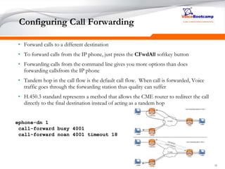161616
Configuring Call Forwarding
• Forward calls to a different destination
• To forward calls from the IP phone, just press the CFwdAll softkey button
• Forwarding calls from the command line gives you more options than does
forwarding callsfrom the IP phone
• Tandem hop in the call flow is the default call flow. When call is forwarded, Voice
traffic goes through the forwarding station thus quality can suffer
• H.450.3 standard represents a method that allows the CME router to redirect the call
directly to the final destination instead of acting as a tandem hop
ephone-dn 1
call-forward busy 4001
call-forward noan 4001 timeout 18
 