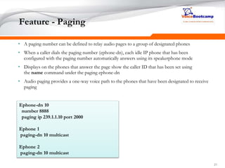 212121
Feature - Paging
• A paging number can be defined to relay audio pages to a group of designated phones
• When a caller dials the paging number (ephone-dn), each idle IP phone that has been
configured with the paging number automatically answers using its speakerphone mode
• Displays on the phones that answer the page show the caller ID that has been set using
the name command under the paging ephone-dn
• Audio paging provides a one-way voice path to the phones that have been designated to receive
paging
Ephone-dn 10
number 8888
paging ip 239.1.1.10 port 2000
Ephone 1
paging-dn 10 multicast
Ephone 2
paging-dn 10 multicast
 