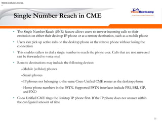 222222
Single Number Reach in CME
• The Single Number Reach (SNR) feature allows users to answer incoming calls to their
extension on either their desktop IP phone or at a remote destination, such as a mobile phone
• Users can pick up active calls on the desktop phone or the remote phone without losing the
connection
• This enables callers to dial a single number to reach the phone user. Calls that are not answered
can be forwarded to voice mail
• Remote destinations may include the following devices:
–Mobile (cellular) phones
–Smart phones
–IP phones not belonging to the same Cisco Unified CME router as the desktop phone
–Home phone numbers in the PSTN. Supported PSTN interfaces include PRI, BRI, SIP,
and FXO
• Cisco Unified CME rings the desktop IP phone first. If the IP phone does not answer within
the configured amount of time
Mobile (cellular) phones.
•
 