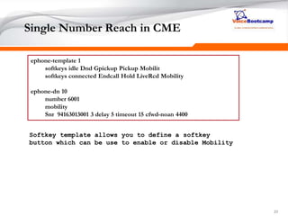 232323
Single Number Reach in CME
ephone-template 1
softkeys idle Dnd Gpickup Pickup Mobilit
softkeys connected Endcall Hold LiveRcd Mobility
ephone-dn 10
number 6001
mobility
Snr 94163013001 3 delay 5 timeout 15 cfwd-noan 4400
Softkey template allows you to define a softkey
button which can be use to enable or disable Mobility
 