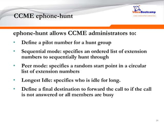 242424
CCME ephone-hunt
ephone-hunt allows CCME administrators to:
• Define a pilot number for a hunt group
• Sequential mode: specifies an ordered list of extension
numbers to sequentially hunt through
• Peer mode: specifies a random start point in a circular
list of extension numbers
• Longest Idle: specifies who is idle for long.
• Define a final destination to forward the call to if the call
is not answered or all members are busy
 