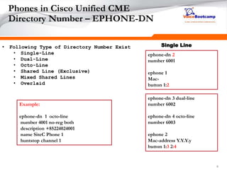 666
Phones in Cisco Unified CME
Directory Number – EPHONE-DN
• Following Type of Directory Number Exist
• Single-Line
• Dual-Line
• Octo-Line
• Shared Line (Exclusive)
• Mixed Shared Lines
• Overlaid
ephone-dn 2
number 6001
ephone 1
Mac-
button 1:2
ephone-dn 3 dual-line
number 6002
ephone-dn 4 octo-line
number 6003
ephone 2
Mac-address Y.Y.Y.y
button 1:3 2:4
Single Line
Example:
ephone-dn 1 octo-line
number 4001 no-reg both
description +85224024001
name SiteC Phone 1
huntstop channel 1
 