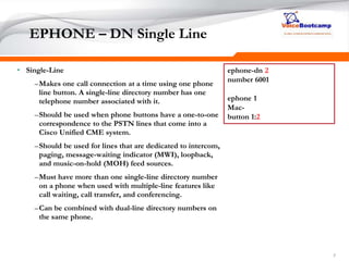 777
EPHONE – DN Single Line
• Single-Line
–Makes one call connection at a time using one phone
line button. A single-line directory number has one
telephone number associated with it.
–Should be used when phone buttons have a one-to-one
correspondence to the PSTN lines that come into a
Cisco Unified CME system.
–Should be used for lines that are dedicated to intercom,
paging, message-waiting indicator (MWI), loopback,
and music-on-hold (MOH) feed sources.
–Must have more than one single-line directory number
on a phone when used with multiple-line features like
call waiting, call transfer, and conferencing.
–Can be combined with dual-line directory numbers on
the same phone.
ephone-dn 2
number 6001
ephone 1
Mac-
button 1:2
 
