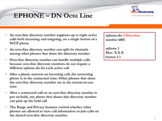 999
EPHONE – DN Octo Line
• An octo-line directory number supports up to eight active
calls both incoming and outgoing, on a single button of a
SCCP phone
• An octo-line directory number can split its channels
among other phones that share the directory number
• Octo-line directory number can handle multiple calls
because octo-line directory numbers do not require a
different ephone-dn for each active call
• After a phone answers an incoming call, the answering
phone is in the connected state. Other phones that share
the octo-line directory number are in the remote-in-use
state
• After a connected call on an octo-line directory number is
put on-hold, any phone that shares this directory number
can pick up the held call
• The Barge and Privacy features control whether other
phones are allowed to view call information or join calls on
the shared octo-line directory number.
ephone-dn 3 Octo-line
number 6001
ephone 1
Mac- X.X.X
button 1:3
 