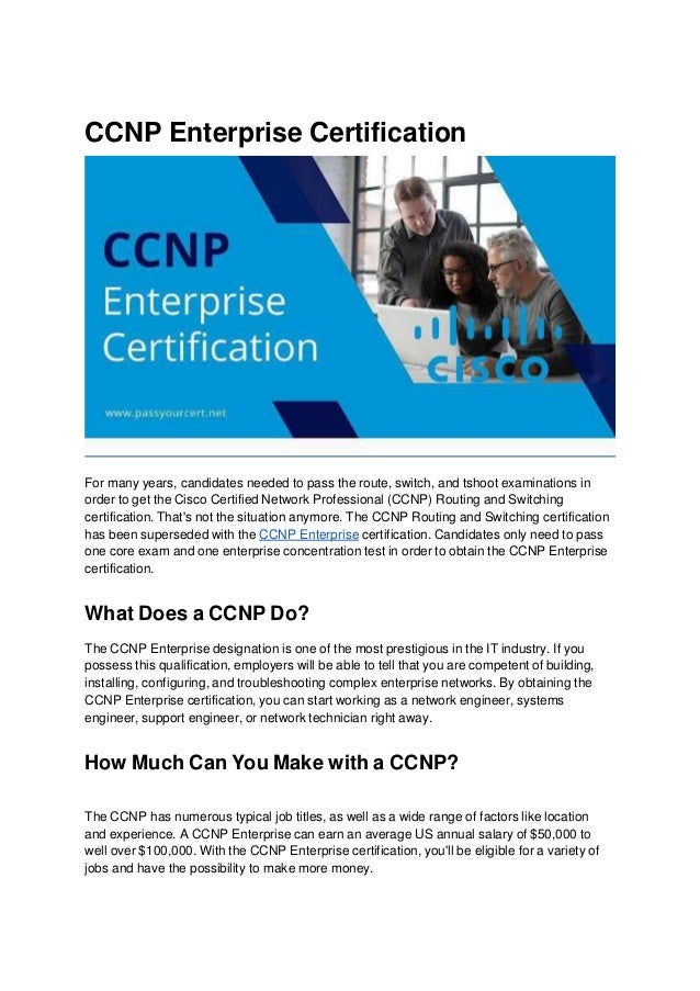CCNP Enterprise Certification
For many years, candidates needed to pass the route, switch, and tshoot examinations in
order to get the Cisco Certified Network Professional (CCNP) Routing and Switching
certification. That's not the situation anymore. The CCNP Routing and Switching certification
has been superseded with the CCNP Enterprise certification. Candidates only need to pass
one core exam and one enterprise concentration test in order to obtain the CCNP Enterprise
certification.
What Does a CCNP Do?
The CCNP Enterprise designation is one of the most prestigious in the IT industry. If you
possess this qualification, employers will be able to tell that you are competent of building,
installing, configuring, and troubleshooting complex enterprise networks. By obtaining the
CCNP Enterprise certification, you can start working as a network engineer, systems
engineer, support engineer, or network technician right away.
How Much Can You Make with a CCNP?
The CCNP has numerous typical job titles, as well as a wide range of factors like location
and experience. A CCNP Enterprise can earn an average US annual salary of $50,000 to
well over $100,000. With the CCNP Enterprise certification, you'll be eligible for a variety of
jobs and have the possibility to make more money.
 