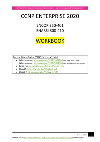 TRAINER: SAGAR | www.NetworkJourney.com | www.youtube.com/c/NetworkJourney | CCNP Enterprise
CCNP ENTERPRISE 2020 LAB WORKBOOK|| TRAINER: SAGAR || WWW.YOUTUBE.COM/C/NETWORKJOURNEY
1April 24, 2020
CCNP ENTERPRISE 2020
ENCOR 350-401
ENARSI 300-410
WORKBOOK
For enrolling in Online “CCNP Enterprise” batch
• Whatsapp me: https://wa.me/919739521088 (Mr. Sagar, Core Trainer)
Whatsapp me: https://wa.me/919049852904 (Mr. Abdul Azeem, Lab Support)
• Email me: networkjourneydotcom@gmail.com
• Class#1: https://youtu.be/SKHYLoXnggE
• Class# 2: https://youtu.be/TzJHkwt5EqM
 