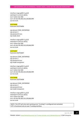 TRAINER: SAGAR | www.NetworkJourney.com | www.youtube.com/c/NetworkJourney | CCNP Enterprise
CCNP ENTERPRISE 2020 LAB WORKBOOK|| TRAINER: SAGAR || WWW.YOUTUBE.COM/C/NETWORKJOURNEY
12April 24, 2020
interface range gi0/0-3, gi1/0
switchport trunk enc dot1q
sw tr native vlan 666
sw tr all vlan 99,100,110,120,666,999
sw mo trunk
SCOTSW06
hostname SCOTSW06
vtp domain CCNP_ENTERPRISE
vtp version 2
vtp password cisco
vtp mode client
interface range gi0/0-3, gi1/0
switchport trunk enc dot1q
sw tr native vlan 666
sw tr all vlan 99,100,110,120,666,999
sw mo trunk
SCOTSW07
hostname SCOTSW07
vtp domain CCNP_ENTERPRISE
vtp version 2
vtp password cisco
vtp mode transparent
interface range gi0/0-3, gi1/0
switchport trunk enc dot1q
sw tr native vlan 666
sw tr all vlan 99,100,110,120,666,999
sw mo trunk
SCOTSW08
hostname SCOTSW08
vtp domain CCNP_ENTERPRISE
vtp version 2
vtp password cisco
vtp mode transparent
interface range gi0/0-3, gi1/0
switchport trunk enc dot1q
sw tr native vlan 666
sw tr all vlan 99,100,110,120,666,999
sw mo trunk
NOTE: The VTP will only start working once “trunking” is configured and activated.
VTP is functional only on over Trunking interface.
 