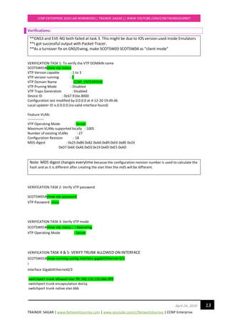 TRAINER: SAGAR | www.NetworkJourney.com | www.youtube.com/c/NetworkJourney | CCNP Enterprise
CCNP ENTERPRISE 2020 LAB WORKBOOK|| TRAINER: SAGAR || WWW.YOUTUBE.COM/C/NETWORKJOURNEY
13April 24, 2020
Verifications:
**GNS3 and EVE-NG both failed at task 3. This might be due to IOS version used inside Emulators
**I got successful output with Packet-Tracer.
**As a turnover fix on GNS/Eveng, make SCOTSW03 SCOTSW04 as “client mode”
VERIFICATION TASK 1: To verify the VTP DOMAIN name
SCOTSW01#show vtp status
VTP Version capable : 1 to 3
VTP version running : 2
VTP Domain Name : CCNP_ENTERPRISE
VTP Pruning Mode : Disabled
VTP Traps Generation : Disabled
Device ID : 0c67.916e.8000
Configuration last modified by 0.0.0.0 at 4-12-20 19:49:46
Local updater ID is 0.0.0.0 (no valid interface found)
Feature VLAN:
--------------
VTP Operating Mode : Server
Maximum VLANs supported locally : 1005
Number of existing VLANs : 27
Configuration Revision : 18
MD5 digest : 0x25 0xB6 0x82 0xAA 0x89 0xE6 0xBE 0x33
0xD7 0x6E 0xA6 0x03 0x19 0x4D 0xE5 0xAD
Note: MD5 digest changes everytime because the configuration revision number is used to calculate the
hash and as it is different after creating the vlan then the md5 will be different.
VERIFICATION TASK 2: Verify VTP password
SCOTSW01#show vtp password
VTP Password: cisco
VERIFICATION TASK 3: Verify VTP mode
SCOTSW01#show vtp status | i Operating
VTP Operating Mode : Server
VERIFICATION TASK 4 & 5: VERIFY TRUNK ALLOWED ON INTERFACE
SCOTSW01#show running-config interface gigabitEthernet 0/3
!
interface GigabitEthernet0/3
switchport trunk allowed vlan 99,100,110,120,666,999
switchport trunk encapsulation dot1q
switchport trunk native vlan 666
 