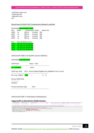 TRAINER: SAGAR | www.NetworkJourney.com | www.youtube.com/c/NetworkJourney | CCNP Enterprise
CCNP ENTERPRISE 2020 LAB WORKBOOK|| TRAINER: SAGAR || WWW.YOUTUBE.COM/C/NETWORKJOURNEY
14April 24, 2020
switchport mode trunk
media-type rj45
negotiation auto
end
Second way to check if the Trunking vlans allowed in switches
SCOTSW01#show interfaces trunk
Port Mode Encapsulation Status Native vlan
Gi0/0 on 802.1q trunking 666
Gi0/1 on 802.1q trunking 666
Gi0/2 on 802.1q trunking 666
Gi0/3 on 802.1q trunking 666
Port Vlans allowed on trunk
Gi0/0 99-100,110,120,666,999
Gi0/1 99-100,110,120,666,999
Gi0/2 99-100,110,120,666,999
Gi0/3 99-100,110,120,666,999
VERIFICATION TASK 6: Verify MTU size for VLAN 811
SCOTSW01#show vlan id 811
VLAN Name Status Ports
---- -------------------------------- --------- -------------------------------
811 VLAN0811 active
VLAN Type SAID MTU Parent RingNo BridgeNo Stp BrdgMode Trans1 Trans2
---- ----- ---------- ----- ------ ------ -------- ---- -------- ------ ------
811 enet 100811 1400 - - - - - 0 0
Remote SPAN VLAN
----------------
Disabled
Primary Secondary Type Ports
------- --------- ----------------- ------------------------------------------
VERIFICATION TASK 7: Verify Native VLAN behavior
Tagged traffic on Wireshak for TRUNK interface:
 