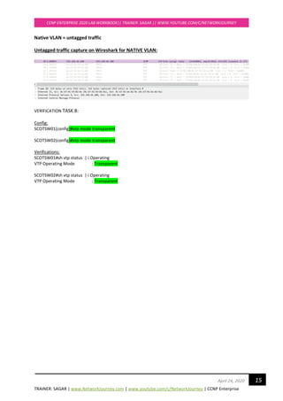 TRAINER: SAGAR | www.NetworkJourney.com | www.youtube.com/c/NetworkJourney | CCNP Enterprise
CCNP ENTERPRISE 2020 LAB WORKBOOK|| TRAINER: SAGAR || WWW.YOUTUBE.COM/C/NETWORKJOURNEY
15April 24, 2020
Native VLAN = untagged traffic
Untagged traffic capture on Wireshark for NATIVE VLAN:
VERIFICATION TASK 8:
Config:
SCOTSW01(config)#vtp mode transparent
SCOTSW02(config)#vtp mode transparent
Verifications:
SCOTSW01#sh vtp status | i Operating
VTP Operating Mode : Transparent
SCOTSW02#sh vtp status | i Operating
VTP Operating Mode : Transparent
 