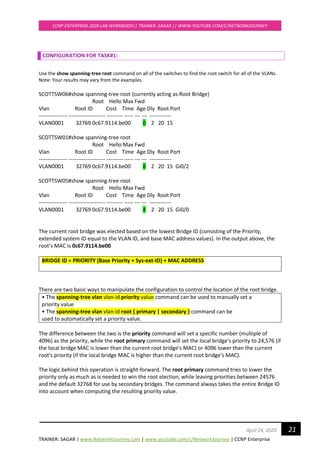 TRAINER: SAGAR | www.NetworkJourney.com | www.youtube.com/c/NetworkJourney | CCNP Enterprise
CCNP ENTERPRISE 2020 LAB WORKBOOK|| TRAINER: SAGAR || WWW.YOUTUBE.COM/C/NETWORKJOURNEY
21April 24, 2020
CONFIGURATION FOR TASK#1:
Use the show spanning-tree root command on all of the switches to find the root switch for all of the VLANs.
Note: Your results may vary from the examples.
SCOTTSW06#show spanning-tree root {currently acting as Root Bridge}
Root Hello Max Fwd
Vlan Root ID Cost Time Age Dly Root Port
---------------- -------------------- --------- ----- --- --- ------------
VLAN0001 32769 0c67.9114.be00 0 2 20 15
SCOTTSW01#show spanning-tree root
Root Hello Max Fwd
Vlan Root ID Cost Time Age Dly Root Port
---------------- -------------------- --------- ----- --- --- ------------
VLAN0001 32769 0c67.9114.be00 8 2 20 15 Gi0/2
SCOTTSW05#show spanning-tree root
Root Hello Max Fwd
Vlan Root ID Cost Time Age Dly Root Port
---------------- -------------------- --------- ----- --- --- ------------
VLAN0001 32769 0c67.9114.be00 4 2 20 15 Gi0/0
The current root bridge was elected based on the lowest Bridge ID (consisting of the Priority,
extended system ID equal to the VLAN ID, and base MAC address values). In the output above, the
root’s MAC is 0c67.9114.be00
BRIDGE ID = PRIORITY (Base Priority + Sys-ext-ID) + MAC ADDRESS
There are two basic ways to manipulate the configuration to control the location of the root bridge.
• The spanning-tree vlan vlan-id priority value command can be used to manually set a
priority value
• The spanning-tree vlan vlan-id root { primary | secondary } command can be
used to automatically set a priority value.
The difference between the two is the priority command will set a specific number (multiple of
4096) as the priority, while the root primary command will set the local bridge's priority to 24,576 (if
the local bridge MAC is lower than the current root bridge's MAC) or 4096 lower than the current
root's priority (if the local bridge MAC is higher than the current root bridge's MAC).
The logic behind this operation is straight-forward. The root primary command tries to lower the
priority only as much as is needed to win the root election, while leaving priorities between 24576
and the default 32768 for use by secondary bridges. The command always takes the entire Bridge ID
into account when computing the resulting priority value.
 
