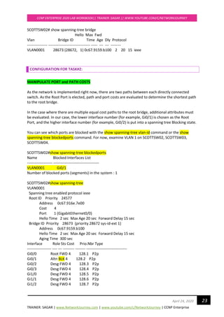 TRAINER: SAGAR | www.NetworkJourney.com | www.youtube.com/c/NetworkJourney | CCNP Enterprise
CCNP ENTERPRISE 2020 LAB WORKBOOK|| TRAINER: SAGAR || WWW.YOUTUBE.COM/C/NETWORKJOURNEY
23April 24, 2020
SCOTTSW02# show spanning-tree bridge
Hello Max Fwd
Vlan Bridge ID Time Age Dly Protocol
---------------- --------------------------------- ----- --- --- --------
VLAN0001 28673 (28672, 1) 0c67.9159.b100 2 20 15 ieee
CONFIGURATION FOR TASK#2:
MANIPULATE PORT and PATH COSTS
As the network is implemented right now, there are two paths between each directly connected
switch. As the Root Port is elected, path and port costs are evaluated to determine the shortest path
to the root bridge.
In the case where there are multiple equal cost paths to the root bridge, additional attributes must
be evaluated. In our case, the lower interface number (for example, Gi0/1) is chosen as the Root
Port, and the higher interface number (for example, Gi0/2) is put into a spanning tree Blocking state.
You can see which ports are blocked with the show spanning-tree vlan-id command or the show
spanning-tree blockedports command. For now, examine VLAN 1 on SCOTTSW02, SCOTTSW03,
SCOTTSW04.
SCOTTSW02#show spanning-tree blockedports
Name Blocked Interfaces List
-------------------- ------------------------------------
VLAN0001 Gi0/1
Number of blocked ports (segments) in the system : 1
SCOTTSW02#show spanning-tree
VLAN0001
Spanning tree enabled protocol ieee
Root ID Priority 24577
Address 0c67.916e.7e00
Cost 4
Port 1 (GigabitEthernet0/0)
Hello Time 2 sec Max Age 20 sec Forward Delay 15 sec
Bridge ID Priority 28673 (priority 28672 sys-id-ext 1)
Address 0c67.9159.b100
Hello Time 2 sec Max Age 20 sec Forward Delay 15 sec
Aging Time 300 sec
Interface Role Sts Cost Prio.Nbr Type
------------------- ---- --- --------- -------- --------------------------------
Gi0/0 Root FWD 4 128.1 P2p
Gi0/1 Altn BLK 4 128.2 P2p
Gi0/2 Desg FWD 4 128.3 P2p
Gi0/3 Desg FWD 4 128.4 P2p
Gi1/0 Desg FWD 4 128.5 P2p
Gi1/1 Desg FWD 4 128.6 P2p
Gi1/2 Desg FWD 4 128.7 P2p
 